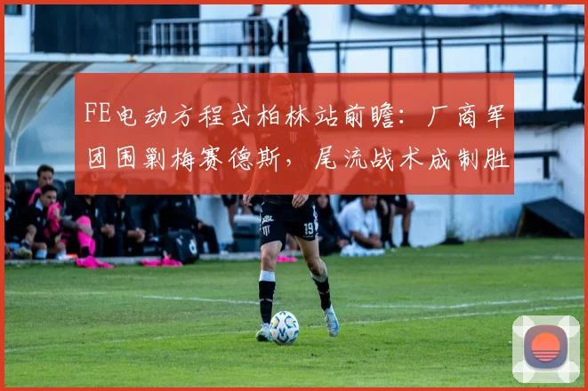 FE电动方程式柏林站前瞻:厂商军团围剿梅赛德斯,尾流战术成制胜关键