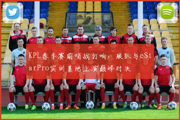 KPL春季赛前哨战打响,狼队与eStarPro实训基地上演巅峰对决