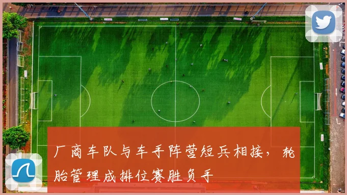 厂商车队与车手阵营短兵相接,轮胎管理成排位赛胜负手