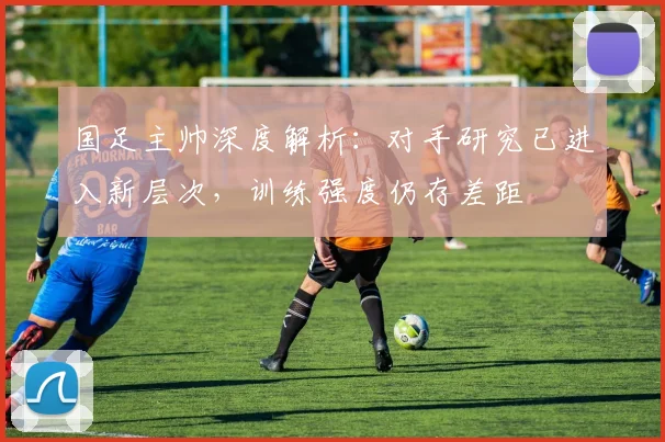 国足主帅深度解析:对手研究已进入新层次,训练强度仍存差距