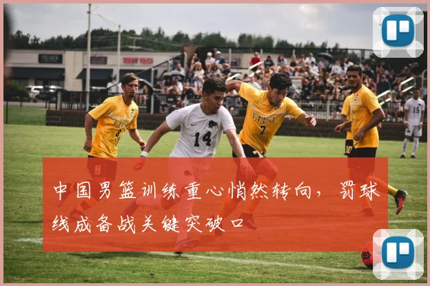 中国男篮训练重心悄然转向,罚球线成备战关键突破口