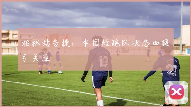 柏林站告捷，中国短跑队状态回暖引关注
