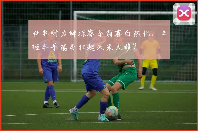 世界耐力锦标赛季前赛白热化,年轻车手能否扛起未来大旗?