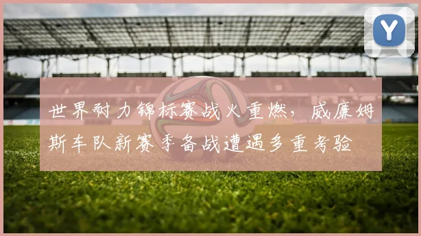 世界耐力锦标赛战火重燃,威廉姆斯车队新赛季备战遭遇多重考验