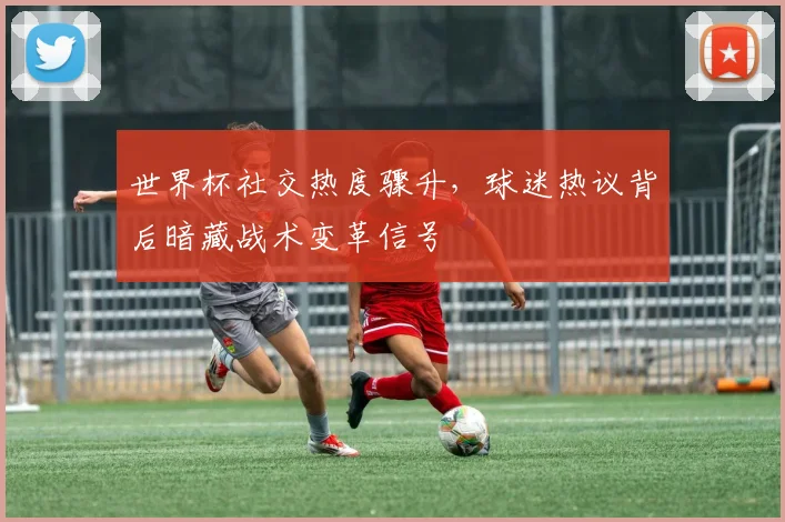 世界杯社交热度骤升,球迷热议背后暗藏战术变革信号