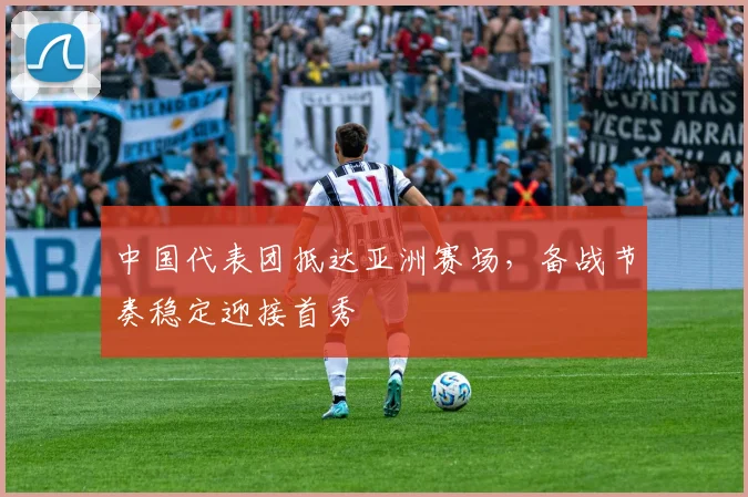 中国代表团抵达亚洲赛场，备战节奏稳定迎接首秀