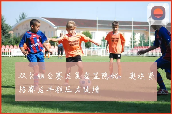 双打组合赛后复盘显隐忧,奥运资格赛后半程压力陡增