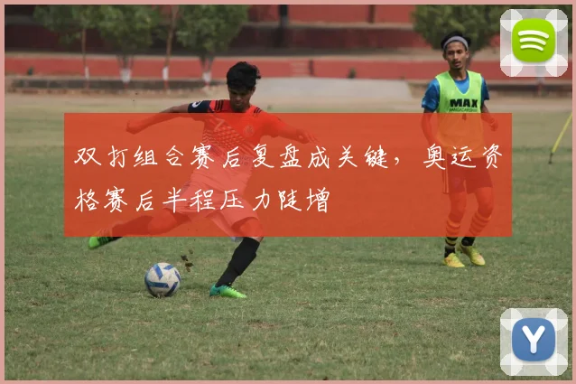 双打组合赛后复盘成关键,奥运资格赛后半程压力陡增
