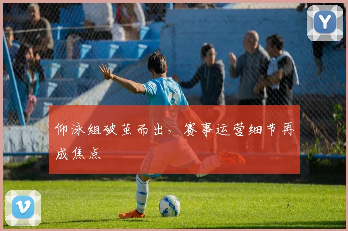 仰泳组破茧而出,赛事运营细节再成焦点