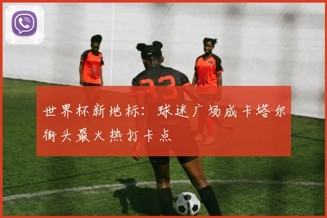 世界杯新地标:球迷广场成卡塔尔街头最火热打卡点