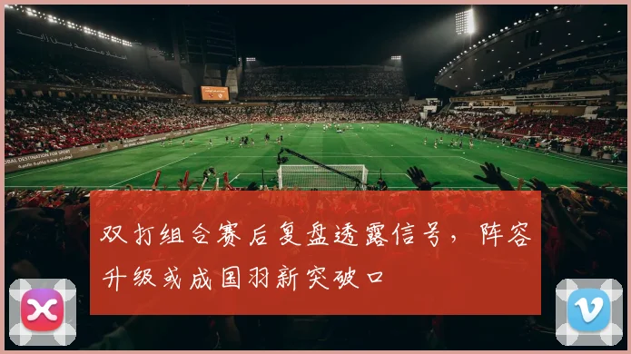 双打组合赛后复盘透露信号,阵容升级或成国羽新突破口