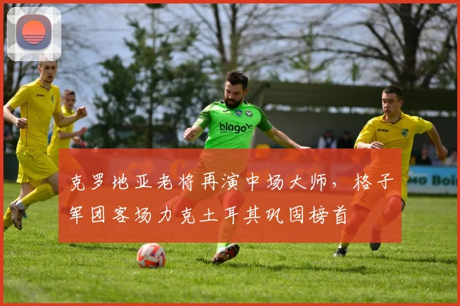 克罗地亚老将再演中场大师,格子军团客场力克土耳其巩固榜首