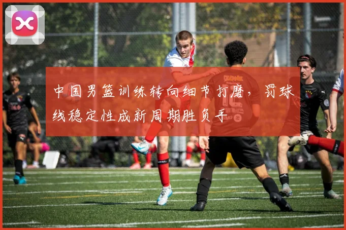 中国男篮训练转向细节打磨,罚球线稳定性成新周期胜负手