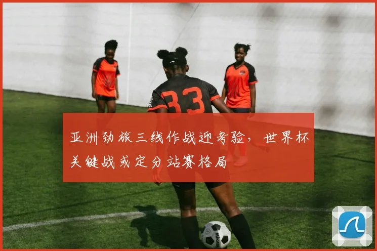 亚洲劲旅三线作战迎考验,世界杯关键战或定分站赛格局