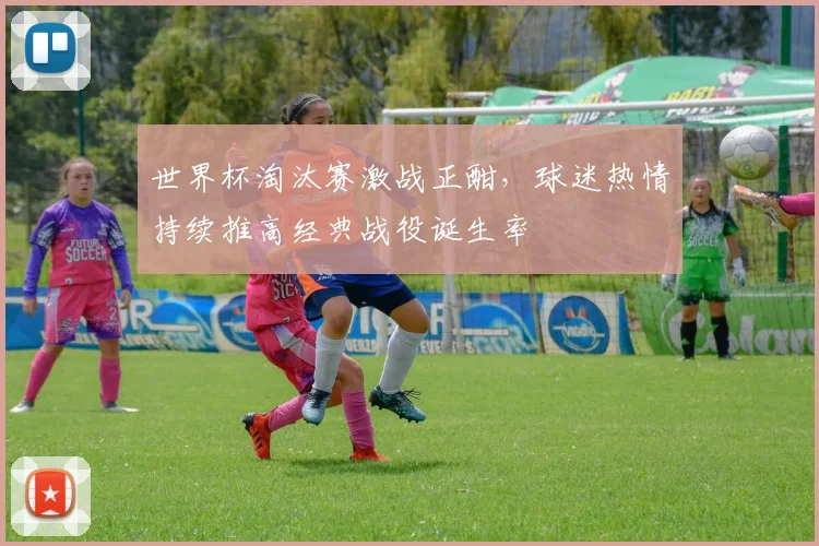 世界杯淘汰赛激战正酣,球迷热情持续推高经典战役诞生率