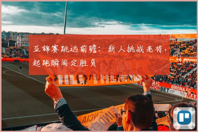 亚锦赛跳远前瞻:新人挑战老将,起跑瞬间定胜负