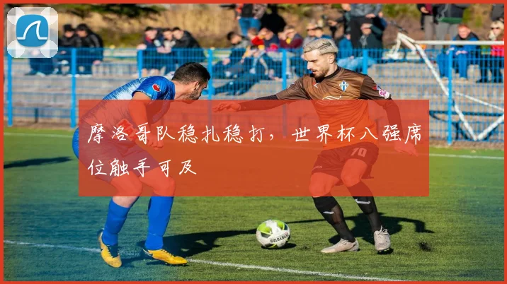 摩洛哥队稳扎稳打,世界杯八强席位触手可及