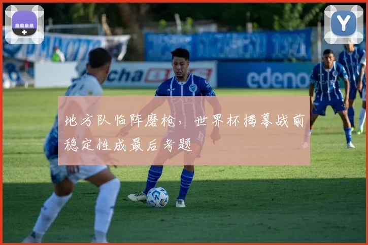 地方队临阵磨枪,世界杯揭幕战前稳定性成最后考题