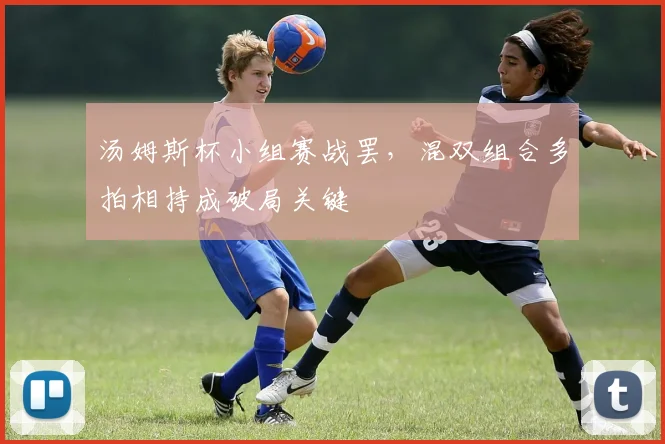 汤姆斯杯小组赛战罢,混双组合多拍相持成破局关键