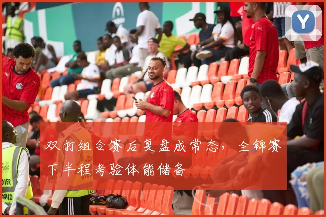 双打组合赛后复盘成常态,全锦赛下半程考验体能储备