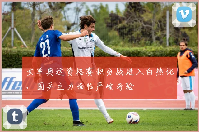 女单奥运资格赛积分战进入白热化，国乒主力面临严峻考验