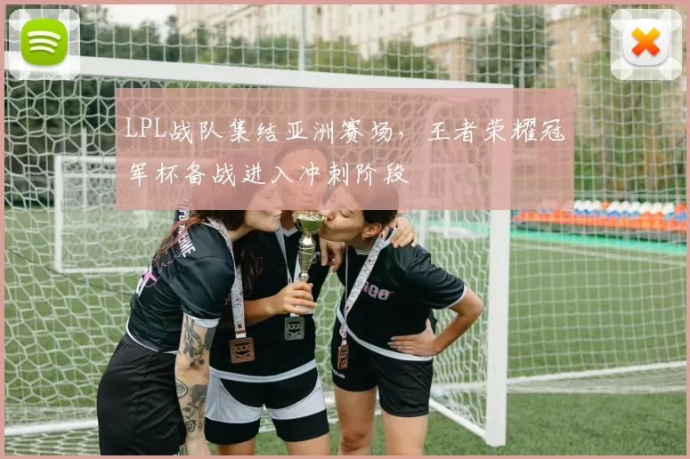 LPL战队集结亚洲赛场,王者荣耀冠军杯备战进入冲刺阶段