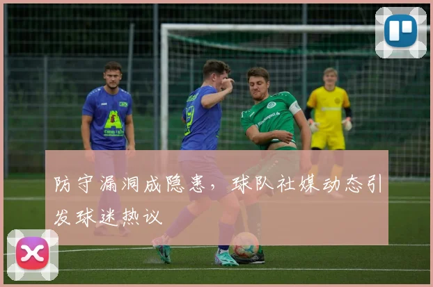 防守漏洞成隐患,球队社媒动态引发球迷热议