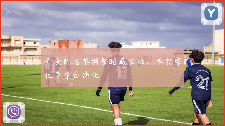 丹麦队名单调整暗藏玄机,单打席位争夺白热化