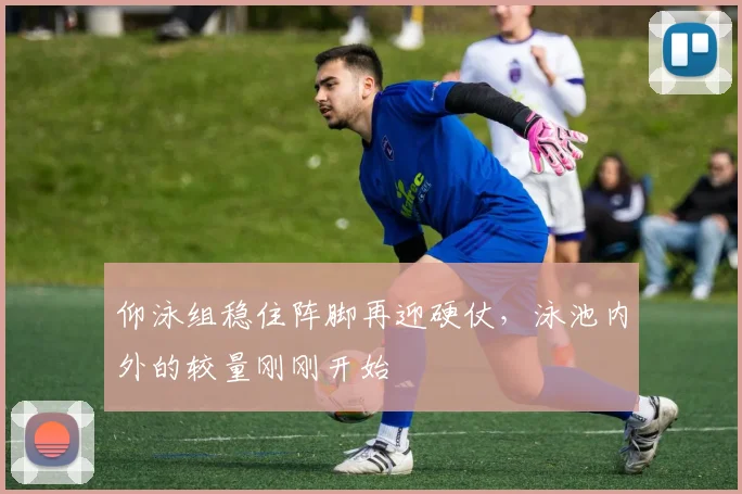 仰泳组稳住阵脚再迎硬仗,泳池内外的较量刚刚开始