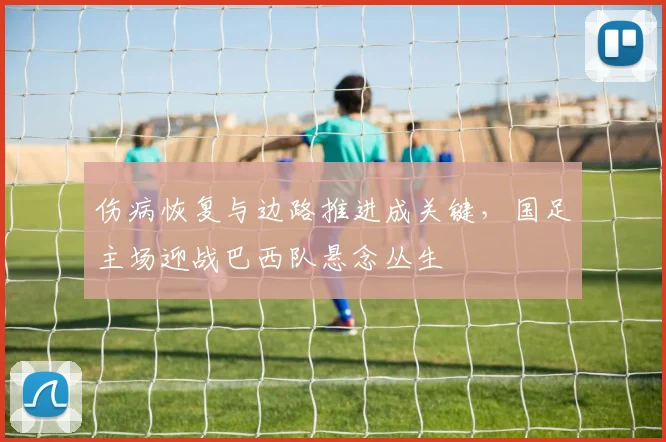 伤病恢复与边路推进成关键，国足主场迎战巴西队悬念丛生