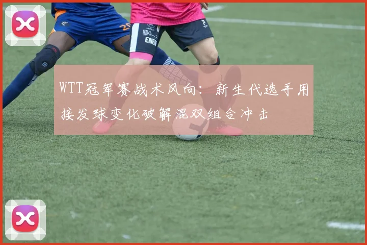 WTT冠军赛战术风向:新生代选手用接发球变化破解混双组合冲击