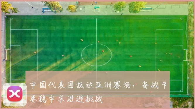中国代表团抵达亚洲赛场,备战节奏稳中求进迎挑战