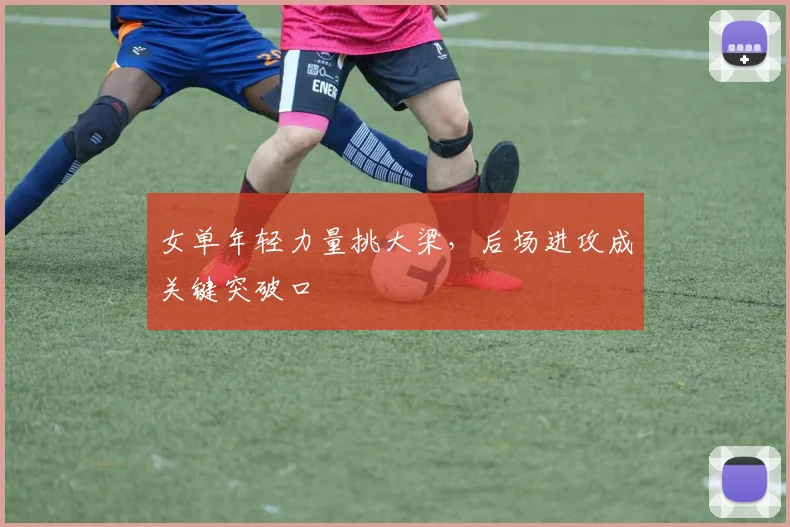 女单年轻力量挑大梁,后场进攻成关键突破口