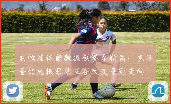 利物浦体能数据创赛季新高,克洛普的轮换哲学正在改变争冠走向