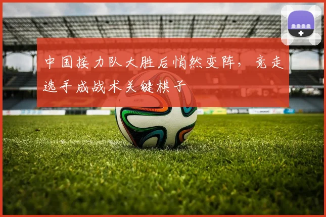 中国接力队大胜后悄然变阵,竞走选手成战术关键棋子