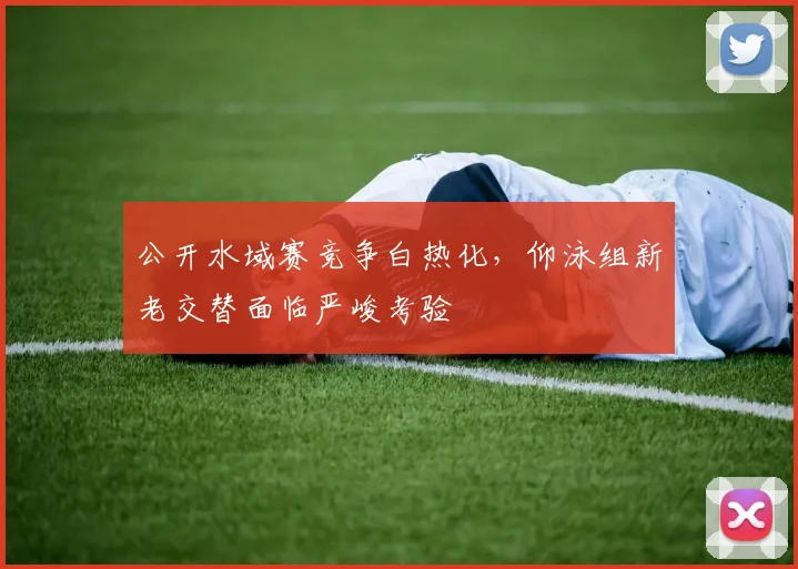 公开水域赛竞争白热化,仰泳组新老交替面临严峻考验