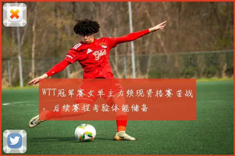 WTT冠军赛女单主力频现资格赛苦战,后续赛程考验体能储备