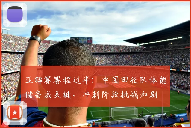 亚锦赛赛程过半:中国田径队体能储备成关键,冲刺阶段挑战加剧