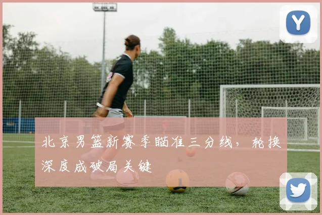 北京男篮新赛季瞄准三分线,轮换深度成破局关键