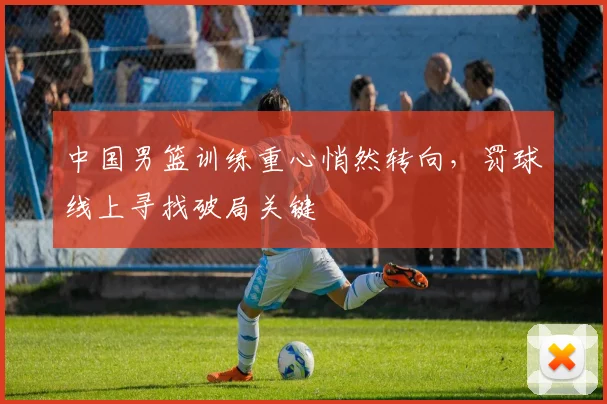中国男篮训练重心悄然转向,罚球线上寻找破局关键
