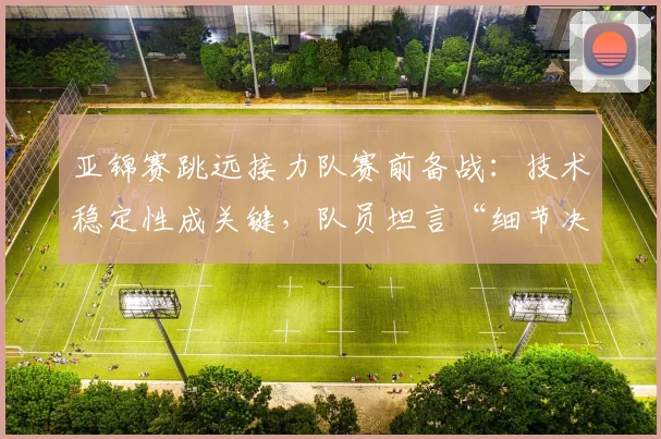 亚锦赛跳远接力队赛前备战:技术稳定性成关键,队员坦言“细节决定成败”