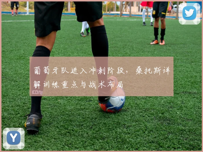 葡萄牙队进入冲刺阶段,桑托斯详解训练重点与战术布局