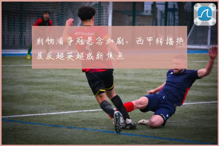 利物浦争冠悬念加剧,西甲转播热度反超英超成新焦点