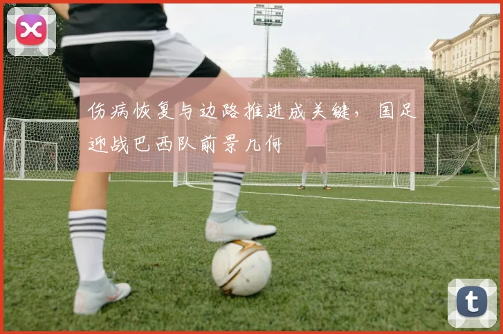 伤病恢复与边路推进成关键,国足迎战巴西队前景几何