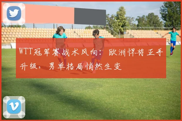 WTT冠军赛战术风向:欧洲悍将正手升级,男单格局悄然生变