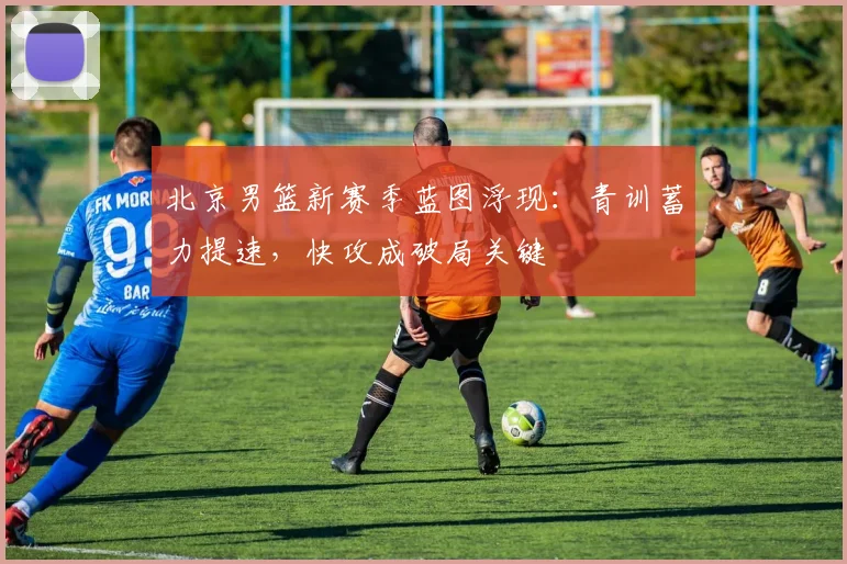 北京男篮新赛季蓝图浮现:青训蓄力提速,快攻成破局关键
