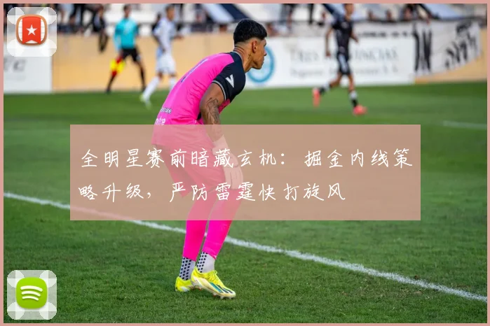 全明星赛前暗藏玄机:掘金内线策略升级,严防雷霆快打旋风