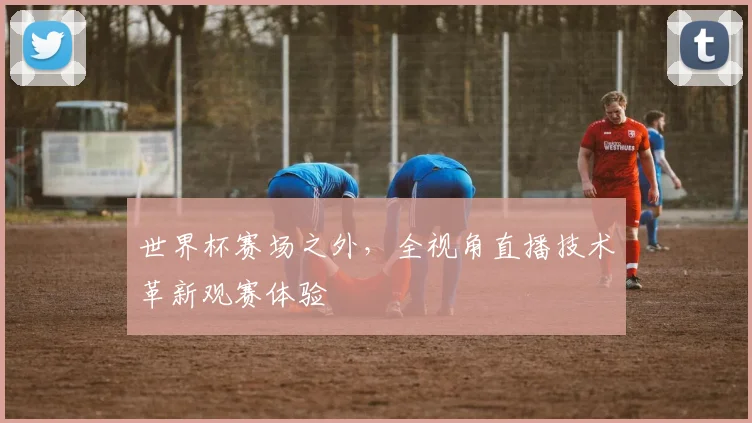 世界杯赛场之外，全视角直播技术革新观赛体验