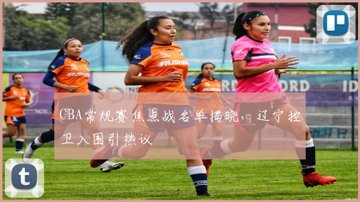 CBA常规赛焦点战名单揭晓,辽宁控卫入围引热议