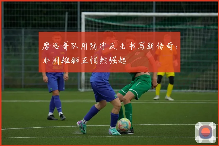 摩洛哥队用防守反击书写新传奇,非洲雄狮正悄然崛起